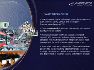 SMART CITIES BUSINESS

 Strategic research and technology generation in segments
such as: Public Safety, Census, and Intelligent
Transportation Systems (ITS).
 These mission-critical solutions substantially improve the
quality of life for citizens.
 Diverse options can be offered such as automated
dispatch, AVL, remote surveillance, digital mapping, fare
collection with multimodal smart integration, transit fleet
management for public transportation, among others.
 Smartmatic provides a unique suite of innovative services
powered by our own cutting-edge technology, as well as
strategic consulting and technical expertise in management
and deployment of national security and mobility projects.
 