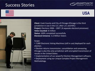 Success Stories
                                                                       USA

              Client: Cook County and City of Chicago (Chicago is the third
              jurisdiction in size in the U.S. after L.A. and NYC)
              Project: Elections 2006 – 2007 ( 8 separate electoral processes)
              Votes Counted: 8 million
              Status: 100% completed successfully
              Electoral Universe: 3.2 Million Voters

              Scope:
               7,000 Electronic Voting Machines (still in use) deployed for each
              election.
               Election returns transmission, consolidation and canvassing.
              Chicago is also the only jurisdiction with encrypted transmission of
              results in the United States.
               Implementation of our powerful Election Management software.
               Deployment using our unique Complex Project Management
              Methodology.
 
