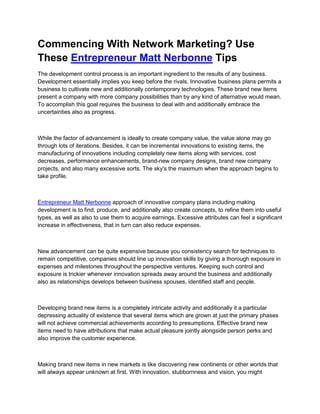 Commencing With Network Marketing? Use
These Entrepreneur Matt Nerbonne Tips
The development control process is an important ingredient to the results of any business.
Development essentially implies you keep before the rivals. Innovative business plans permits a
business to cultivate new and additionally contemporary technologies. These brand new items
present a company with more company possibilities than by any kind of alternative would mean.
To accomplish this goal requires the business to deal with and additionally embrace the
uncertainties also as progress.



While the factor of advancement is ideally to create company value, the value alone may go
through lots of iterations. Besides, it can be incremental innovations to existing items, the
manufacturing of innovations including completely new items along with services, cost
decreases, performance enhancements, brand-new company designs, brand new company
projects, and also many excessive sorts. The sky's the maximum when the approach begins to
take profile.



Entrepreneur Matt Nerbonne approach of innovative company plans including making
development is to find, produce, and additionally also create concepts, to refine them into useful
types, as well as also to use them to acquire earnings. Excessive attributes can feel a significant
increase in effectiveness, that in turn can also reduce expenses.



New advancement can be quite expensive because you consistency search for techniques to
remain competitive, companies should line up innovation skills by giving a thorough exposure in
expenses and milestones throughout the perspective ventures. Keeping such control and
exposure is trickier whenever innovation spreads away around the business and additionally
also as relationships develops between business spouses, identified staff and people.



Developing brand new items is a completely intricate activity and additionally it a particular
depressing actuality of existence that several items which are grown at just the primary phases
will not achieve commercial achievements according to presumptions. Effective brand new
items need to have attributions that make actual pleasure jointly alongside person perks and
also improve the customer experience.



Making brand new items in new markets is like discovering new continents or other worlds that
will always appear unknown at first. With innovation, stubbornness and vision, you might
 