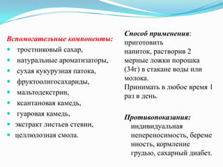 Способ применения:
Вспомогательные компоненты:    приготовить
 тростниковый сахар,          напиток, растворив 2
 натуральные ароматизаторы,   мерные ложки порошка
 сухая кукурузная патока,     (34г) в стакане воды или
 фруктоолигосахариды,         молока.
                               Принимать в любое время 1
 мальтодекстрин,
                               раз в день.
 ксантановая камедь,
 гуаровая камедь,
                               Противопоказания:
 экстракт листьев стевии,      индивидуальная
 целлюлозная смола.            непереносимость, береме
                                нность, кормление
                                грудью, сахарный диабет.
 