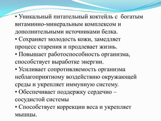 • Уникальный питательный коктейль с богатым
витаминно-минеральным комплексом и
дополнительными источниками белка.
• Сохраняет молодость кожи, замедляет
процесс старения и продлевает жизнь.
• Повышает работоспособность организма,
способствует выработке энергии.
• Усиливает сопротивляемость организма
неблагоприятному воздействию окружающей
среды и укрепляет иммунную систему.
• Обеспечивает поддержку сердечно –
сосудистой системы
• Способствует коррекции веса и укрепляет
мышцы.
 