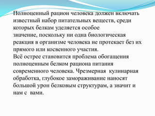 Полноценный рацион человека должен включать
известный набор питательных веществ, среди
которых белкам уделяется особое
значение, поскольку ни одна биологическая
реакция в организме человека не протекает без их
прямого или косвенного участия.
Всѐ острее становится проблема обогащения
полноценным белком рациона питания
современного человека. Чрезмерная кулинарная
обработка, глубокое замораживание наносят
большой урон белковым структурам, а значит и
нам с вами.
 
