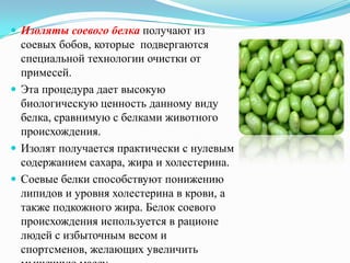  Изоляты соевого белка получают из
  соевых бобов, которые подвергаются
  специальной технологии очистки от
  примесей.
 Эта процедура дает высокую
  биологическую ценность данному виду
  белка, сравнимую с белками животного
  происхождения.
 Изолят получается практически с нулевым
  содержанием сахара, жира и холестерина.
 Соевые белки способствуют понижению
  липидов и уровня холестерина в крови, а
  также подкожного жира. Белок соевого
  происхождения используется в рационе
  людей с избыточным весом и
  спортсменов, желающих увеличить
 