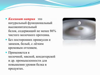  Казеинат натрия это
  натуральный функциональный
  высокопитательный
  белок, содержащий не менее 86%
  чистого молочного протеина.
 Без посторонних привкусов и
  запахов, белый, с лѐгким
  кремовым оттенком.
 Применяется в
  молочной, мясной, кондитерской
  и др. промышленности для
  повышения уровня белка в
  продуктах.
 