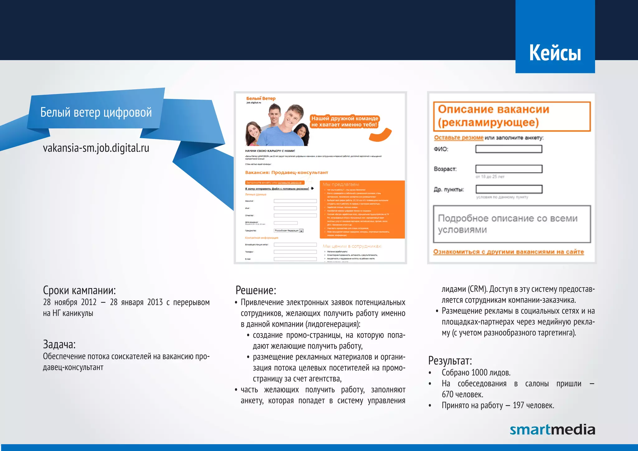 Кейсы

Белый ветер цифровой

vakansia-sm.job.digital.ru




Сроки кампании:                                   Решение:                                                 лидами (CRM). Доступ в эту систему предостав-
28 ноября 2012 — 28 января 2013 с перерывом       •	 Привлечение электронных заявок потенциальных          ляется сотрудникам компании-заказчика.
на НГ каникулы                                       сотрудников, желающих получить работу именно       •	 Размещение рекламы в социальных сетях и на
                                                     в данной компании (лидогенерация):                    площадках-партнерах через медийную рекла-
                                                       •	 создание промо-страницы, на которую попа-        му (с учетом разнообразного таргетинга).
Задача:                                                   дают желающие получить работу,
Обеспечение потока соискателей на вакансию про-        •	 размещение рекламных материалов и органи-
давец-консультант                                         зация потока целевых посетителей на промо-
                                                                                                       Результат:
                                                                                                       •	 Собрано 1000 лидов.
                                                          страницу за счет агентства,
                                                                                                       •	 На собеседования в салоны пришли —
                                                  •	 часть желающих получить работу, заполняют
                                                                                                          670 человек.
                                                     анкету, которая попадет в систему управления
                                                                                                       •	 Принято на работу — 197 человек.
 