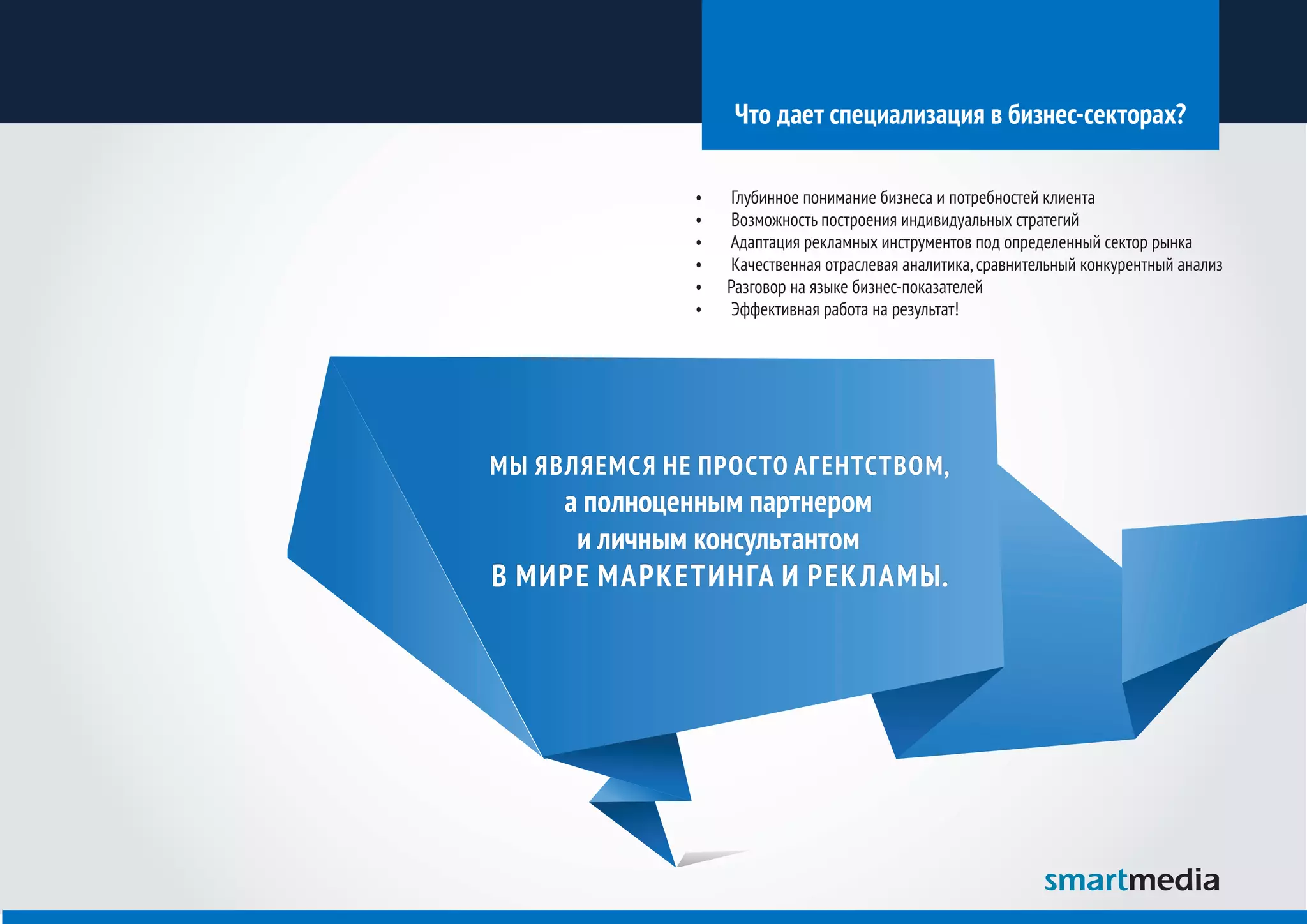 Что дает специализация в бизнес-секторах?

              •	   Глубинное понимание бизнеса и потребностей клиента
              •	   Возможность построения индивидуальных стратегий
              •	   Адаптация рекламных инструментов под определенный сектор рынка
              •	   Качественная отраслевая аналитика, сравнительный конкурентный анализ
              •	   Разговор на языке бизнес-показателей
              •	   Эффективная работа на результат!




МЫ ЯВЛЯЕМСЯ НЕ ПРОСТО АГЕНТСТВОМ,
    а полноценным партнером
     и личным консультантом
В МИРЕ МАРКЕТИНГА И РЕК ЛАМЫ.
 