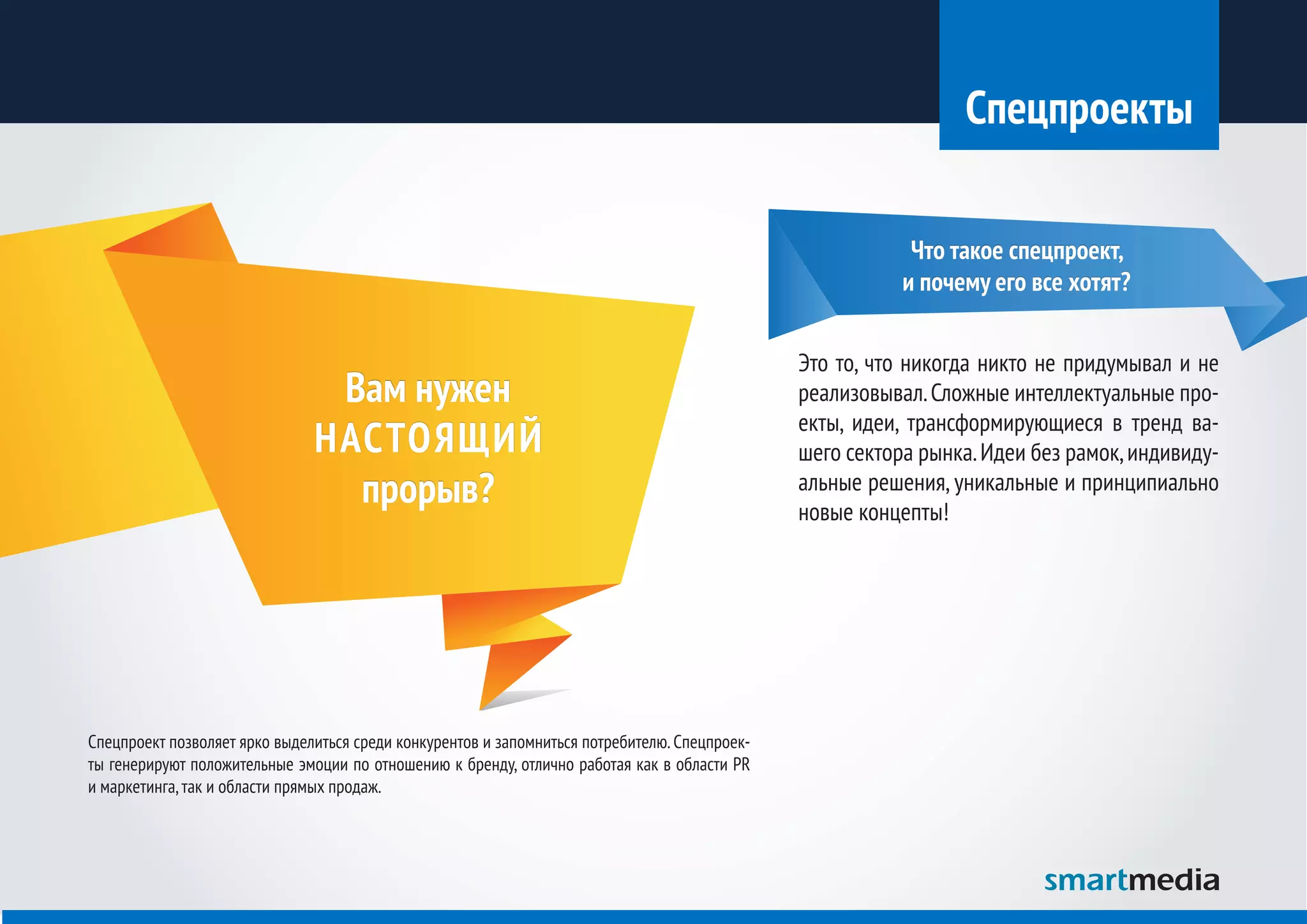 Спецпроекты

                                                                                                           Что такое спецпроект,
                                                                                                          и почему его все хотят?


                                                                                               Это то, что никогда никто не придумывал и не
                                Вам нужен                                                      реализовывал. Сложные интеллектуальные про-
                                                                                               екты, идеи, трансформирующиеся в тренд ва-
                               НАСТОЯЩИЙ                                                       шего сектора рынка. Идеи без рамок, индивиду-
                                 прорыв?                                                       альные решения, уникальные и принципиально
                                                                                               новые концепты!




Спецпроект позволяет ярко выделиться среди конкурентов и запомниться потребителю. Спецпроек-
ты генерируют положительные эмоции по отношению к бренду, отлично работая как в области PR
и маркетинга, так и области прямых продаж.
 