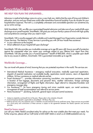SmartMedic 100
WE HELP YOU PLAN THE UNPLANNED...

Advances in medical technology come at a price; a very high one. Add to that the costs of living and children’s
education, and you and your loved ones could suffer tremendous financial hardship if you do not plan for your
hospitalization expenses. The truth is, a completely unforeseen and unavoidable operation can sometimes dry
up our entire savings.

With SmartMedic 100, we offer you a guaranteed hospital admission and take care of your medical bills upon
discharge at our panel hospitals. SmartMedic 100 gives you and your family a peace of mind with high quality
and comprehensive coverage when you need it most!

SmartMedic 100 is smartly engaged with a reliable and trusted Managed Care Organisation namely Metronic
iCares Services. The Metronic iCares Services is providing you with 24 hour hassle free assistance:
•	 In your admission to the hospital
•	 Direct settlement of your hospital bill upon discharge*

SmartMedic 100 also provides you invaluable coverage up to age 80 years old! Assure yourself of protection
against the unexpected when you renew your coverage subject to your lifetime limit. Apart from that,
SmartMedic 100 also provides you a Funeral Expenses** benefit of RM5,000, which is payable upon death
due to any causes.In addition, Smartmedic 100 is guaranteed renewable up to age 80.


Worldwide Coverage…

You can travel with peace of mind, knowing that you are protected anywhere in the world. The services are:

•	 International Medical Assistance – emergency medical evacuation, medically supervised repatriation,
   dispatch of essential medication not available locally, repatriation mortal remains, return of dependent
   children, 24 hour assistance on medical referrals and etc
•	 Travel Assistance*** - provides information concerning inoculation, visa requirement assistance, assists
   in location of lost luggage, documents and personal items, weather information, foreign exchange
   information, arrangement of flights and flights information, legal referral to interpreter/translator and
   emergency message relay.
•	 Car Assistance***- 24 hours emergency towing and minor roadside repair, car rental assistance,
   arrangement of hotel accommodation and referral to service centre.
•	 Home Assistance***- plumbing, locksmith, general repair and pest control assistance.


*	 Subject to eligibility and benefit limit of the plan. Please refer to the schedule of benefit.
**	 Funeral Expenses benefit is applicable to SmartMedic 100 Basic Plan only.
***	 eferral services only. Any expenses and/ or liabilities incurred shall be borne by certificate owner. These services are provided
    R
    by a third party and continuation of these services is subject to the agreement between the Takaful operator and services
    provider.


Need to know more?
Just call your MAA Takaful consultant today for advice on the most suitable plan that meet your needs. For
further enquiries, please call our Call Center at 603 6287 6666 or email us at info@maatakaful.com.my
 