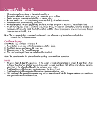 SmartMedic 100
•	   Alcoholism and drug abuse or its related conditions
•	   Cosmetics, elective or plastic surgery, or congenital abnormalities
•	   Dental treatment unless necessitated by accidental injury
•	   Routine health checks and any investigations not directly related to admission
•	   Treatment which is not medically necessary
•	   Medical Expenses which is payable by any laws, medical program of insurance/ Takaful certificate
•	   Private nursing, rest cures or sanitaria care, illegal drugs, intoxication, sterilization, venereal disease and
     its sequel, AIDS or ARC (AIDS Related Complex) and HIV related diseases and any communicable disease
     requiring quarantined by law

Note: The above exclusions are not exhaustive and cross reference may be made to the Exclusion
          clause of the Certificate contract.

Certificate Expiry
SmartMedic 100 certificate will expire if:
1.	 Contribution is not paid within the grace period of 31 days.
2.	 Certificate owner reaches age 80 years old.
3.	 Upon payment of the Funeral Expenses.
4.	 The total benefits paid have exceeded the Life time Limit.

Note: The benefits under this plan will not be paid up upon certificate expiration.

NOTE
•	 Upgrade Room & Board Co payment – If the person covered is hospitalized at a room & board rate which
   is higher than his/her eligible benefit, the person covered shall bear 10% of the other eligible benefits,
   described in the schedule of benefits for each and every claim.
•	 Total benefits payable in a year must not exceed the Annual Limit.
•	 Total benefits payable during the lifetime is subject to the Lifetime Limit
•	 This brochure is for general information only. It is not a certificate of Takaful. The precise terms and conditions
   are specified in the Takaful certificate.
 