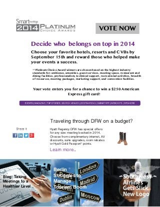VOTE NOW 
Decide who belongs on top in 2014 
Choose your favorite hotels, resorts and CVBs by 
September 15th and reward those who helped make 
your ! events a success. 
**Platinum Choice Award winners are chosen based on the highest industry 
standards for: ambience, amenities, guest services, meeting space, restaurant and 
dining facilities, professionalism, technical support, recreational activities, breadth 
of resources, meeting packages, marketing support, and convention facilities. !! 
Your vote enters you for a chance to win a $250 American 
Express gift card! 
! 
! Traveling through DFW on a budget? 
Hyatt Regency DFW has special offers 
for any size meeting booked in 2014. 
Choose from complimentary internet, AV 
discounts, suite upgrades, room rebates 
or Hyatt Gold Passport® points. 
Learn more... 
Blog: Taking 
Meetings to a 
Healthier Level 
Berlin 
Struggles to 
Manage 
Tourism Boom 
Southwest 
Airlines 
Gets Slick 
New Logo 
