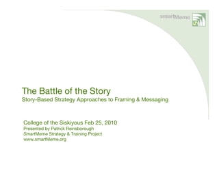 The Battle of the Story
Story-Based Strategy Approaches to Framing & Messaging



College of the Siskiyous Feb 25, 2010
Presented by Patrick Reinsborough
SmartMeme Strategy & Training Project
www.smartMeme.org
 