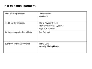 Talk to actual partners

Point ofSale providers          Comtrex POS
                                Revel POS

Credit cardprocessors           Chase Payment Tech
                                Mercury Payment Systems
                                Payscape Advisors
Hardware supplier for tablets   Red Dot Net



Nutrition analysis providers    Menu Calc
                                Healthy Dining Finder
 