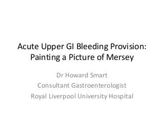 Acute Upper GI Bleeding Provision:
Painting a Picture of Mersey
Dr Howard Smart
Consultant Gastroenterologist
Royal Liverpool University Hospital

 