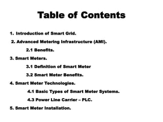 Table of Contents
1. Introduction of Smart Grid.
2. Advanced Metering Infrastructure (AMI).
2.1 Benefits.
3. Smart Meters.
3.1 Definition of Smart Meter
3.2 Smart Meter Benefits.
4. Smart Meter Technologies.
4.1 Basic Types of Smart Meter Systems.
4.3 Power Line Carrier – PLC.
5. Smart Meter Installation.
 