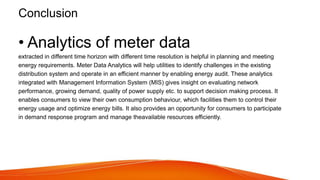 Conclusion
• Analytics of meter data
extracted in different time horizon with different time resolution is helpful in planning and meeting
energy requirements. Meter Data Analytics will help utilities to identify challenges in the existing
distribution system and operate in an efficient manner by enabling energy audit. These analytics
integrated with Management Information System (MIS) gives insight on evaluating network
performance, growing demand, quality of power supply etc. to support decision making process. It
enables consumers to view their own consumption behaviour, which facilities them to control their
energy usage and optimize energy bills. It also provides an opportunity for consumers to participate
in demand response program and manage theavailable resources efficiently.
 