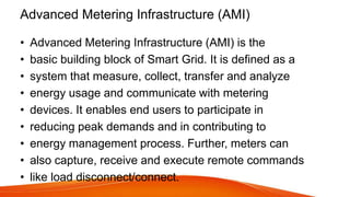 Advanced Metering Infrastructure (AMI)
• Advanced Metering Infrastructure (AMI) is the
• basic building block of Smart Grid. It is defined as a
• system that measure, collect, transfer and analyze
• energy usage and communicate with metering
• devices. It enables end users to participate in
• reducing peak demands and in contributing to
• energy management process. Further, meters can
• also capture, receive and execute remote commands
• like load disconnect/connect.
 