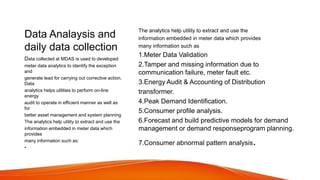 Data Analaysis and
daily data collection
The analytics help utility to extract and use the
information embedded in meter data which provides
many information such as
1.Meter Data Validation
2.Tamper and missing information due to
communication failure, meter fault etc.
3.Energy Audit & Accounting of Distribution
transformer.
4.Peak Demand Identification.
5.Consumer profile analysis.
6.Forecast and build predictive models for demand
management or demand responseprogram planning.
7.Consumer abnormal pattern analysis.
Data collected at MDAS is used to developed
meter data analytics to identify the exception
and
generate lead for carrying out corrective action.
Data
analytics helps utilities to perform on-line
energy
audit to operate in efficient manner as well as
for
better asset management and system planning
The analytics help utility to extract and use the
information embedded in meter data which
provides
many information such as:
•
 