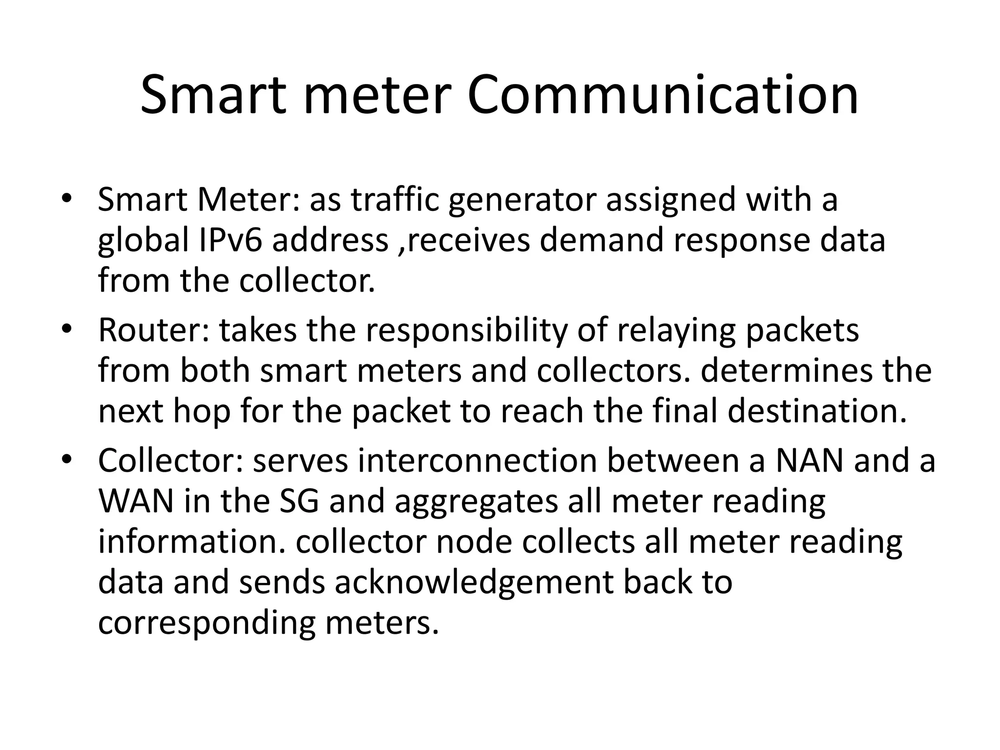 Smart meter Communication
• Smart Meter: as traffic generator assigned with a
global IPv6 address ,receives demand response data
from the collector.
• Router: takes the responsibility of relaying packets
from both smart meters and collectors. determines the
next hop for the packet to reach the final destination.
• Collector: serves interconnection between a NAN and a
WAN in the SG and aggregates all meter reading
information. collector node collects all meter reading
data and sends acknowledgement back to
corresponding meters.
 