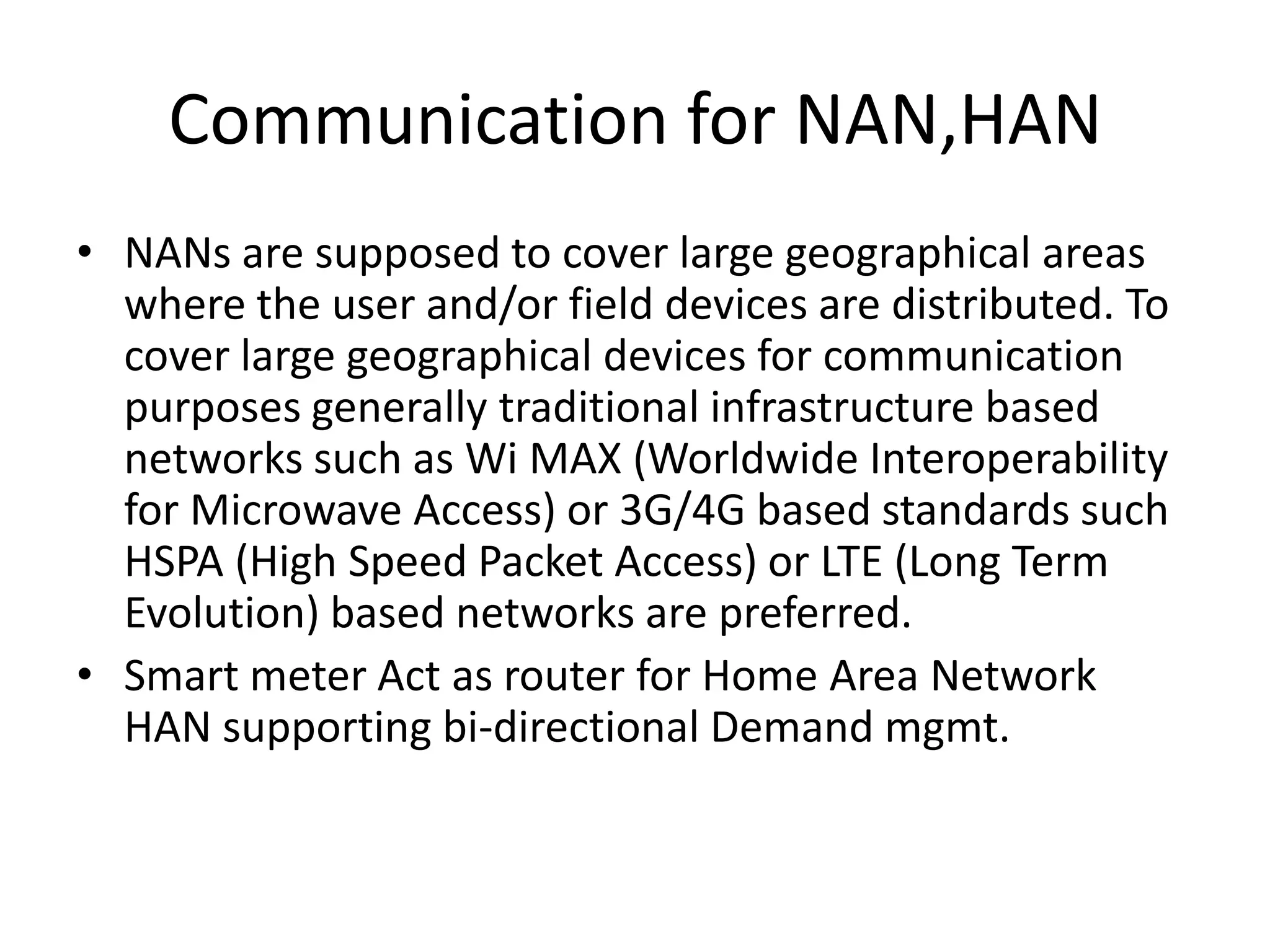 Communication for NAN,HAN
• NANs are supposed to cover large geographical areas
where the user and/or field devices are distributed. To
cover large geographical devices for communication
purposes generally traditional infrastructure based
networks such as Wi MAX (Worldwide Interoperability
for Microwave Access) or 3G/4G based standards such
HSPA (High Speed Packet Access) or LTE (Long Term
Evolution) based networks are preferred.
• Smart meter Act as router for Home Area Network
HAN supporting bi-directional Demand mgmt.
 