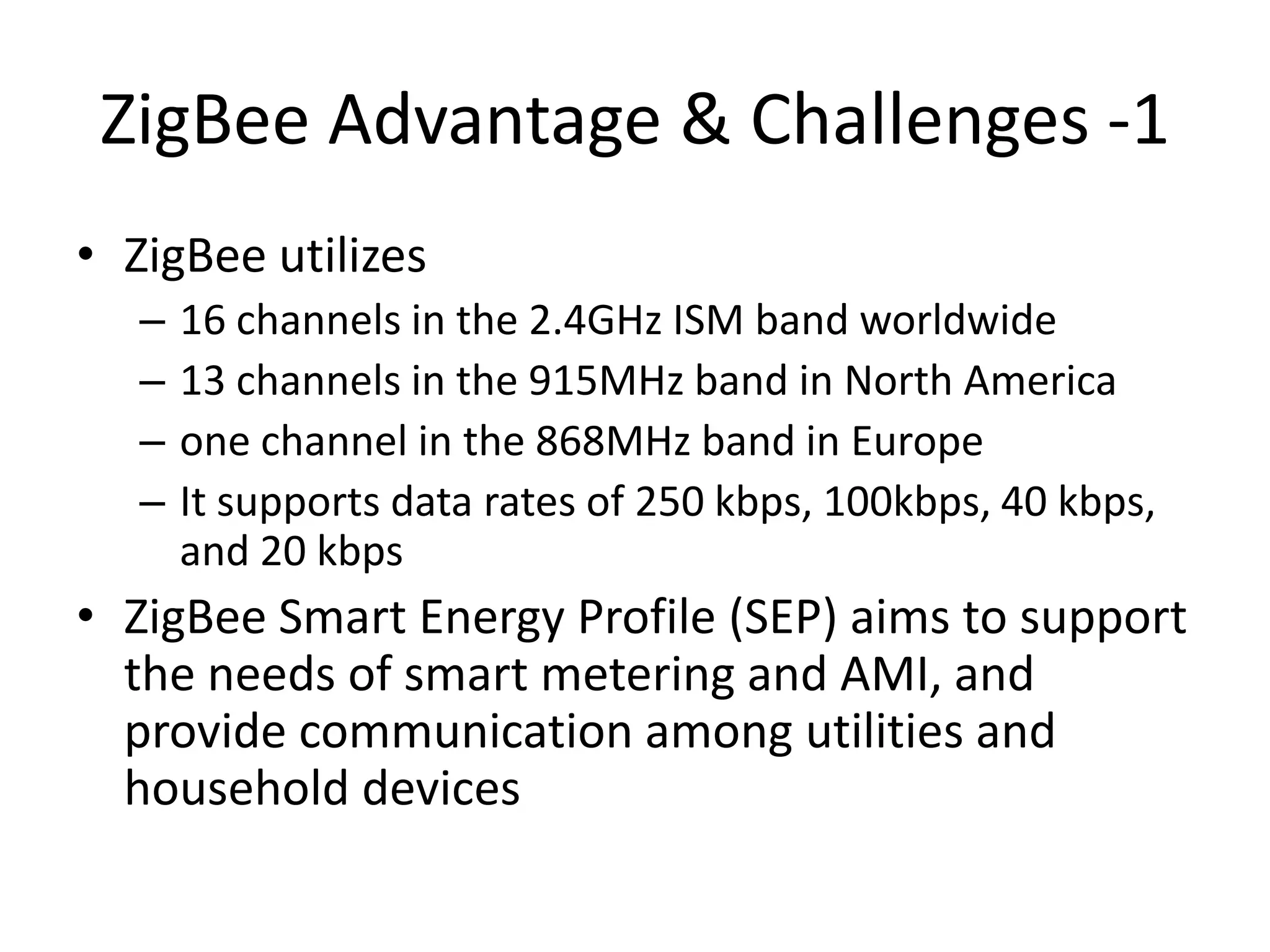 ZigBee Advantage & Challenges -1
• ZigBee utilizes
– 16 channels in the 2.4GHz ISM band worldwide
– 13 channels in the 915MHz band in North America
– one channel in the 868MHz band in Europe
– It supports data rates of 250 kbps, 100kbps, 40 kbps,
and 20 kbps
• ZigBee Smart Energy Profile (SEP) aims to support
the needs of smart metering and AMI, and
provide communication among utilities and
household devices
 