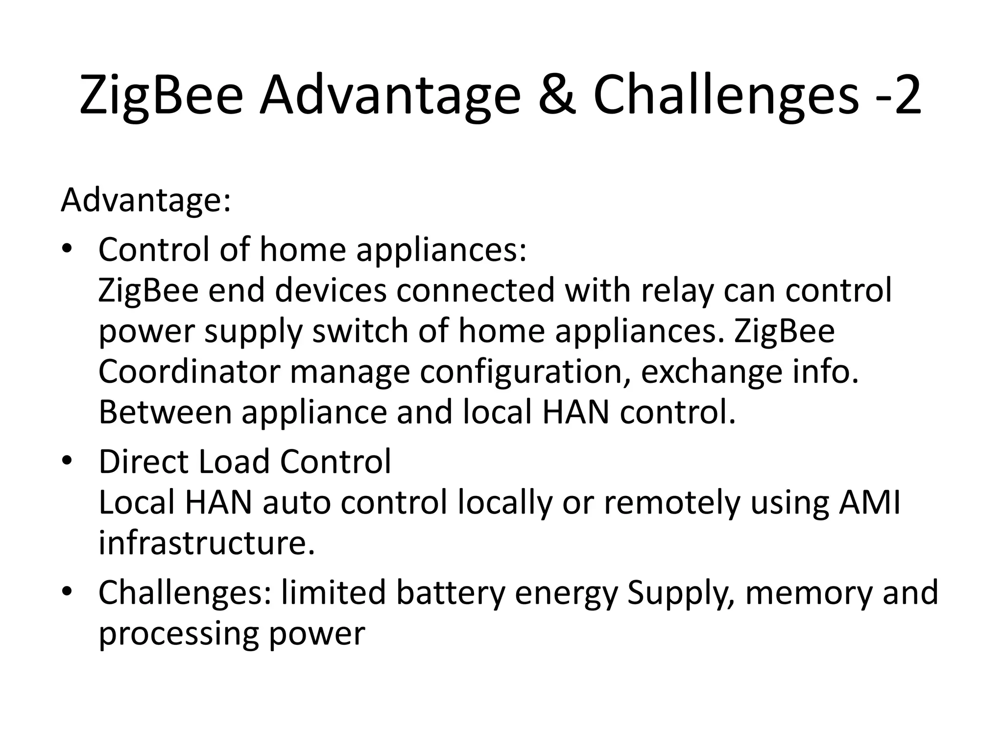 ZigBee Advantage & Challenges -2
Advantage:
• Control of home appliances:
ZigBee end devices connected with relay can control
power supply switch of home appliances. ZigBee
Coordinator manage configuration, exchange info.
Between appliance and local HAN control.
• Direct Load Control
Local HAN auto control locally or remotely using AMI
infrastructure.
• Challenges: limited battery energy Supply, memory and
processing power
 