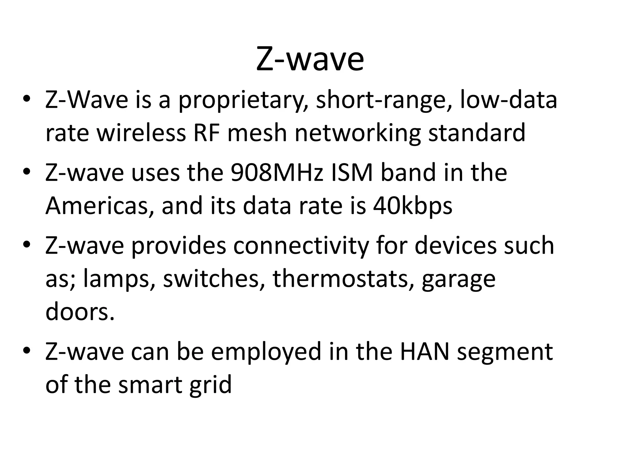 Z-wave
• Z-Wave is a proprietary, short-range, low-data
rate wireless RF mesh networking standard
• Z-wave uses the 908MHz ISM band in the
Americas, and its data rate is 40kbps
• Z-wave provides connectivity for devices such
as; lamps, switches, thermostats, garage
doors.
• Z-wave can be employed in the HAN segment
of the smart grid
 