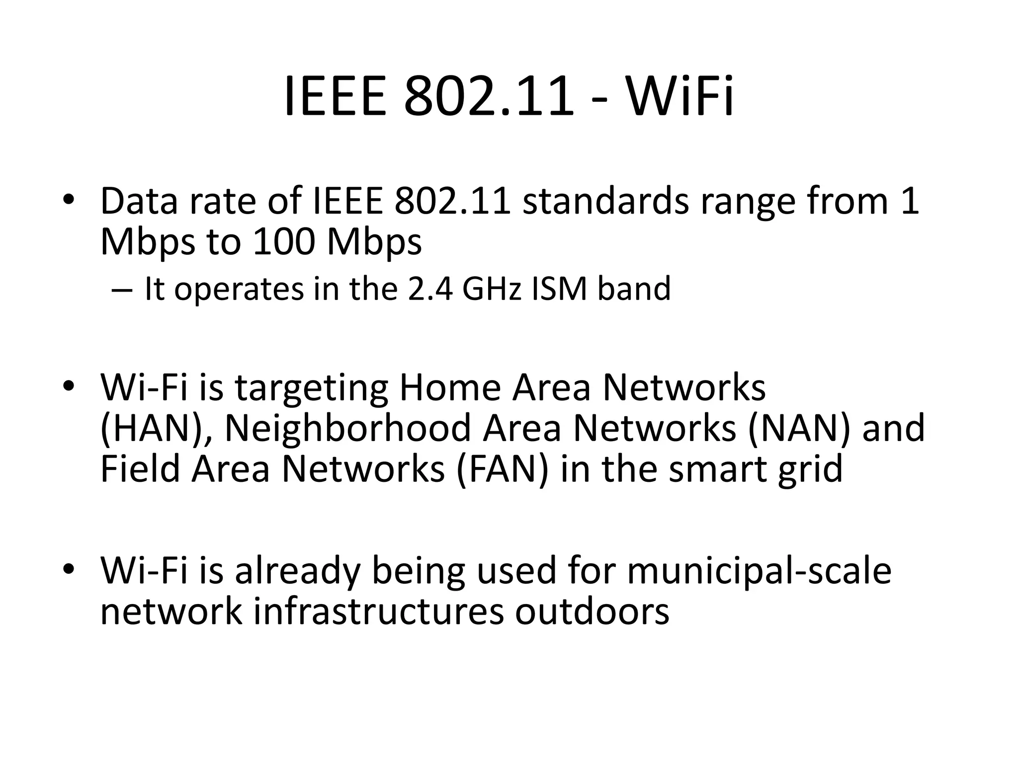 IEEE 802.11 - WiFi
• Data rate of IEEE 802.11 standards range from 1
Mbps to 100 Mbps
– It operates in the 2.4 GHz ISM band
• Wi-Fi is targeting Home Area Networks
(HAN), Neighborhood Area Networks (NAN) and
Field Area Networks (FAN) in the smart grid
• Wi-Fi is already being used for municipal-scale
network infrastructures outdoors
 