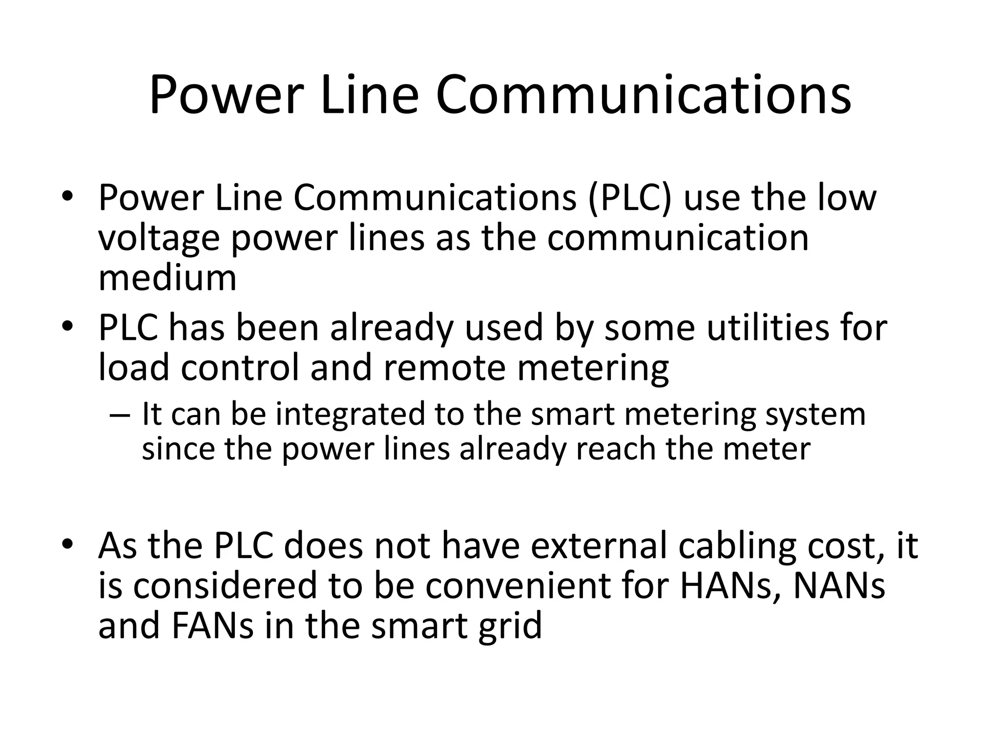 Power Line Communications
• Power Line Communications (PLC) use the low
voltage power lines as the communication
medium
• PLC has been already used by some utilities for
load control and remote metering
– It can be integrated to the smart metering system
since the power lines already reach the meter
• As the PLC does not have external cabling cost, it
is considered to be convenient for HANs, NANs
and FANs in the smart grid
 