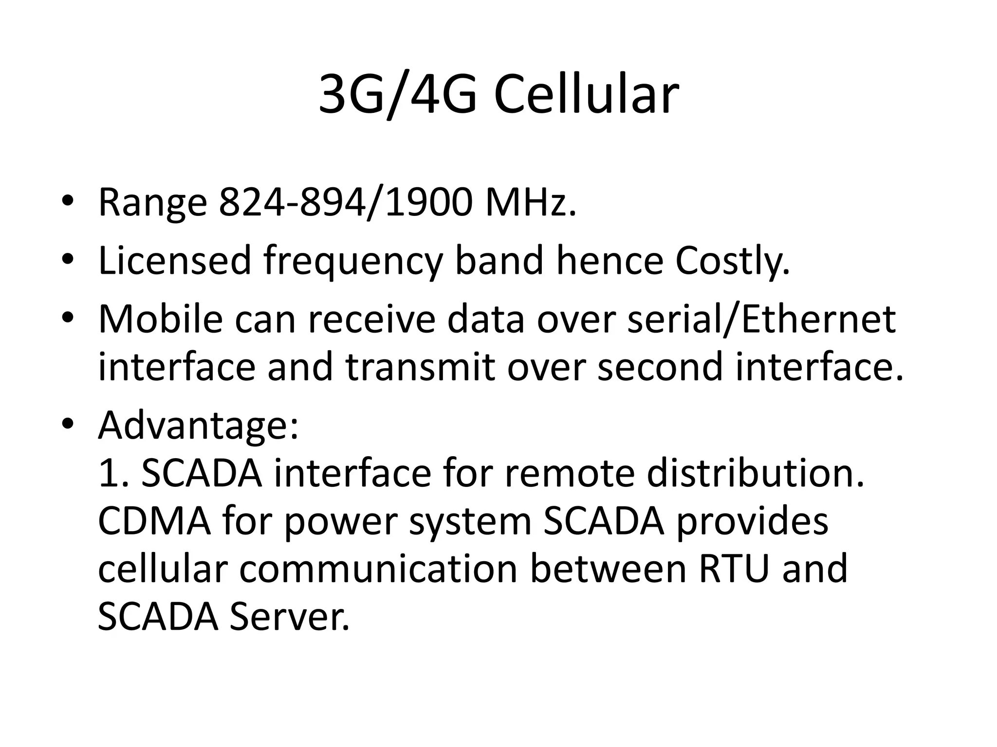 3G/4G Cellular
• Range 824-894/1900 MHz.
• Licensed frequency band hence Costly.
• Mobile can receive data over serial/Ethernet
interface and transmit over second interface.
• Advantage:
1. SCADA interface for remote distribution.
CDMA for power system SCADA provides
cellular communication between RTU and
SCADA Server.
 