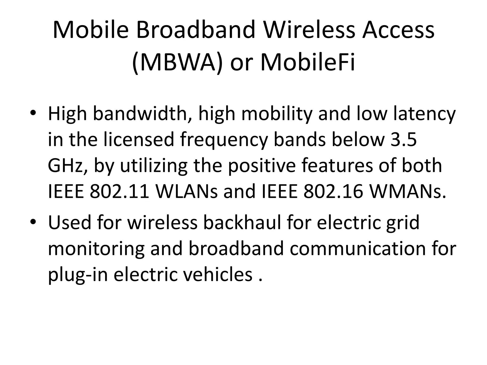 Mobile Broadband Wireless Access
(MBWA) or MobileFi
• High bandwidth, high mobility and low latency
in the licensed frequency bands below 3.5
GHz, by utilizing the positive features of both
IEEE 802.11 WLANs and IEEE 802.16 WMANs.
• Used for wireless backhaul for electric grid
monitoring and broadband communication for
plug-in electric vehicles .
 