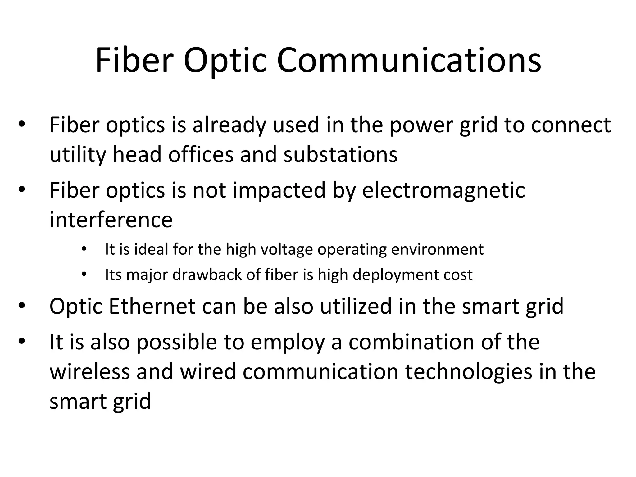 Fiber Optic Communications
• Fiber optics is already used in the power grid to connect
utility head offices and substations
• Fiber optics is not impacted by electromagnetic
interference
• It is ideal for the high voltage operating environment
• Its major drawback of fiber is high deployment cost
• Optic Ethernet can be also utilized in the smart grid
• It is also possible to employ a combination of the
wireless and wired communication technologies in the
smart grid
 