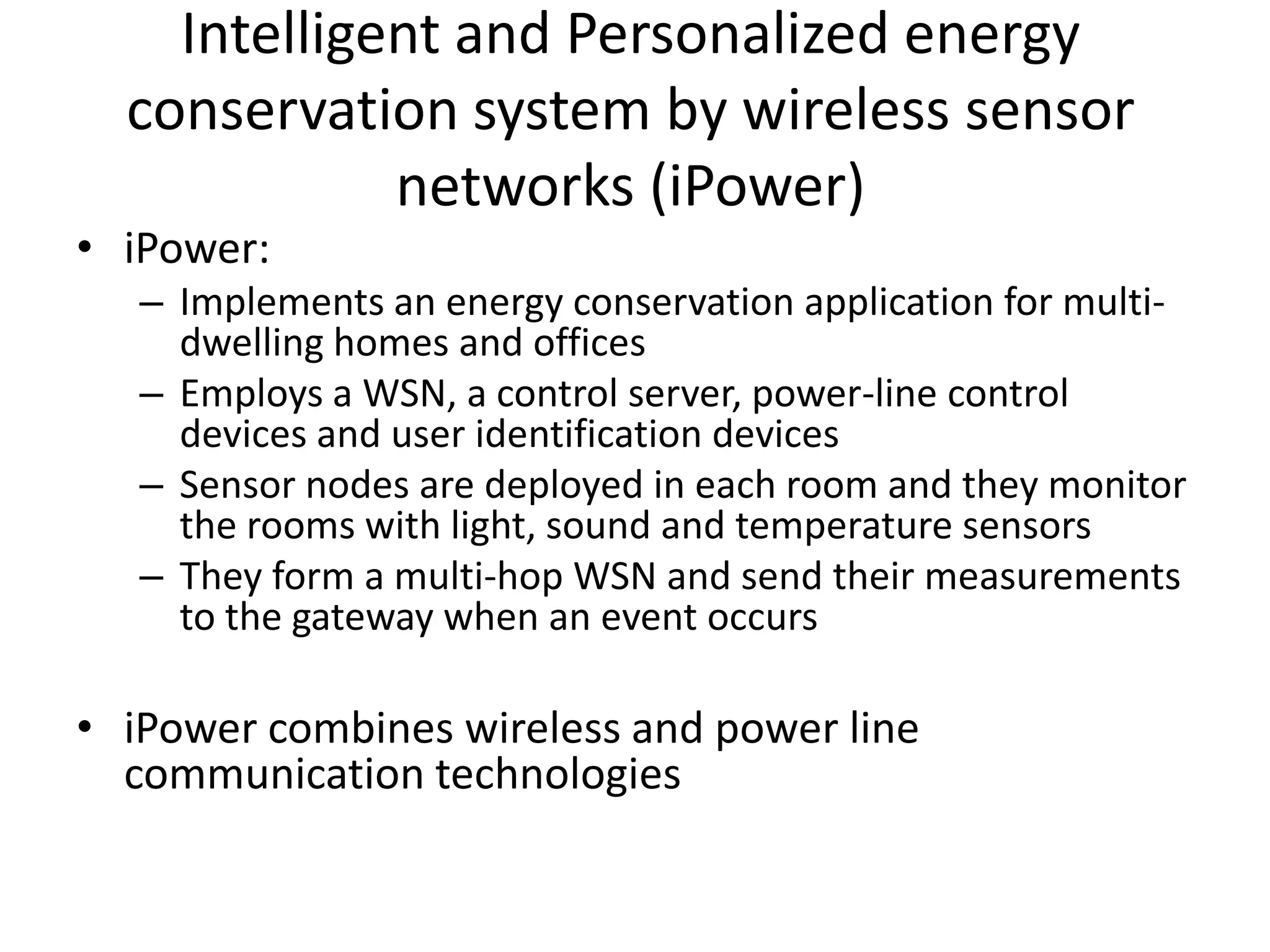 Intelligent and Personalized energy
conservation system by wireless sensor
networks (iPower)
• iPower:
– Implements an energy conservation application for multi-
dwelling homes and offices
– Employs a WSN, a control server, power-line control
devices and user identification devices
– Sensor nodes are deployed in each room and they monitor
the rooms with light, sound and temperature sensors
– They form a multi-hop WSN and send their measurements
to the gateway when an event occurs
• iPower combines wireless and power line
communication technologies
 