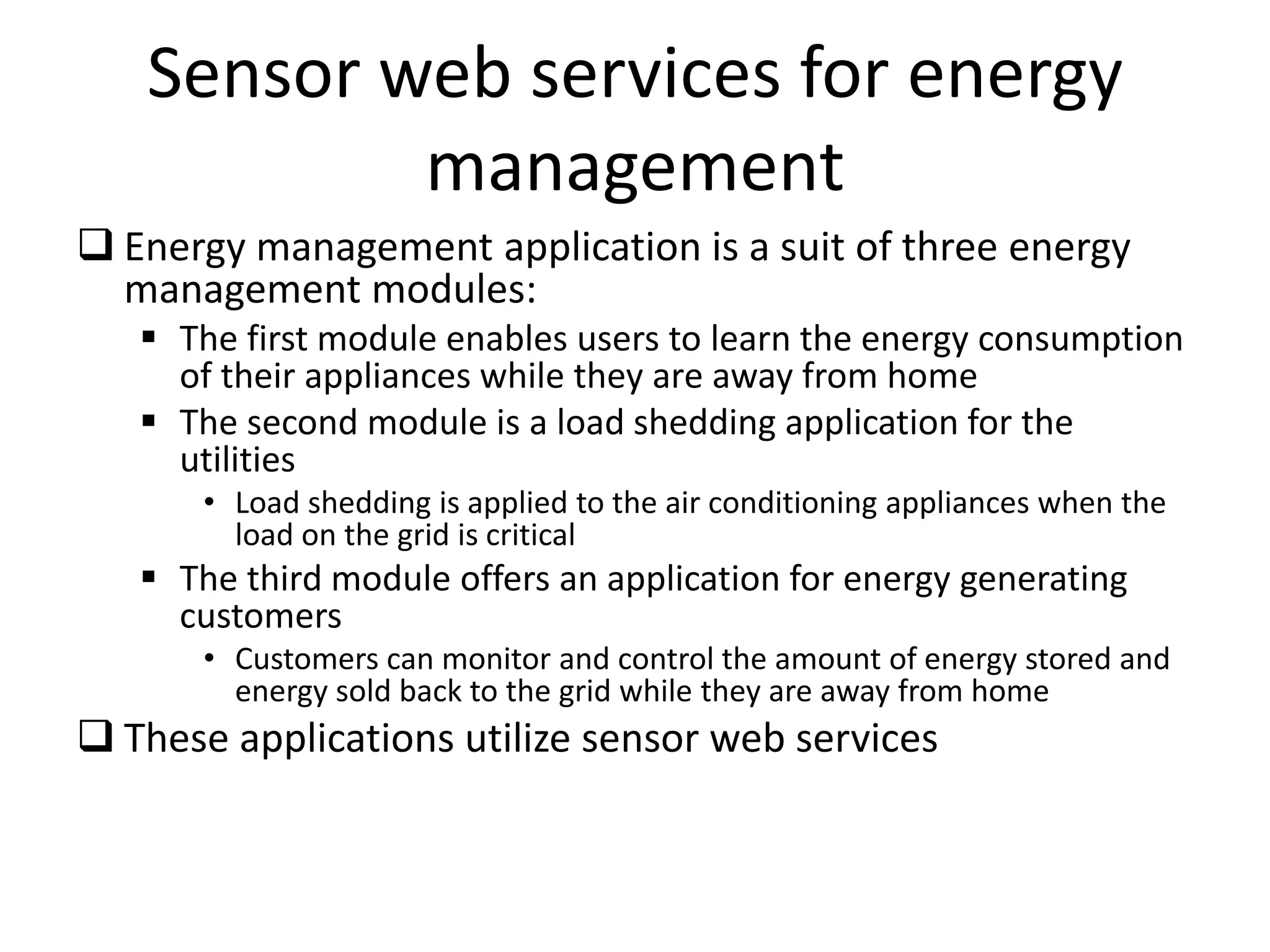 Sensor web services for energy
management
 Energy management application is a suit of three energy
management modules:
 The first module enables users to learn the energy consumption
of their appliances while they are away from home
 The second module is a load shedding application for the
utilities
• Load shedding is applied to the air conditioning appliances when the
load on the grid is critical
 The third module offers an application for energy generating
customers
• Customers can monitor and control the amount of energy stored and
energy sold back to the grid while they are away from home
 These applications utilize sensor web services
 