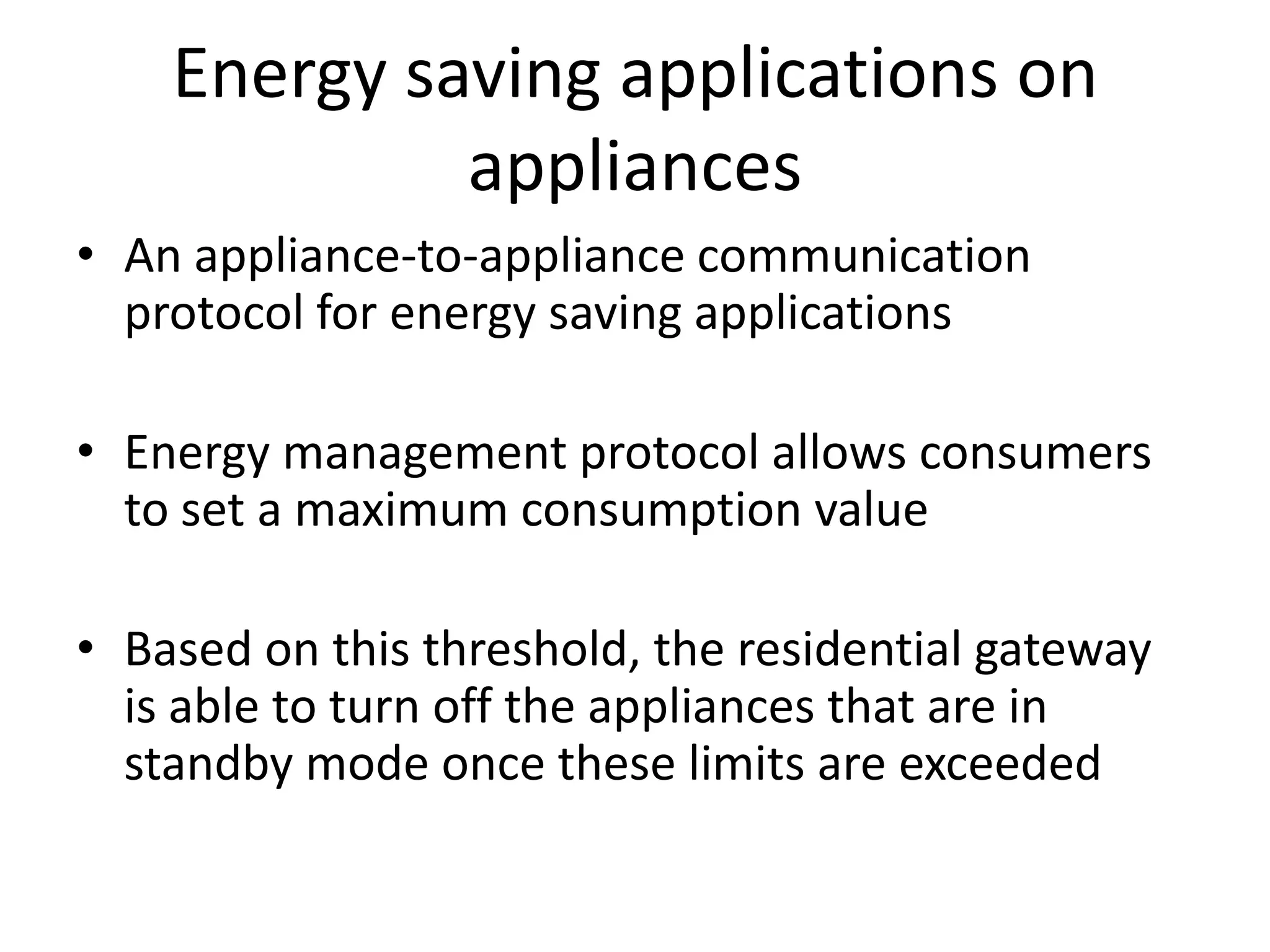 Energy saving applications on
appliances
• An appliance-to-appliance communication
protocol for energy saving applications
• Energy management protocol allows consumers
to set a maximum consumption value
• Based on this threshold, the residential gateway
is able to turn off the appliances that are in
standby mode once these limits are exceeded
 