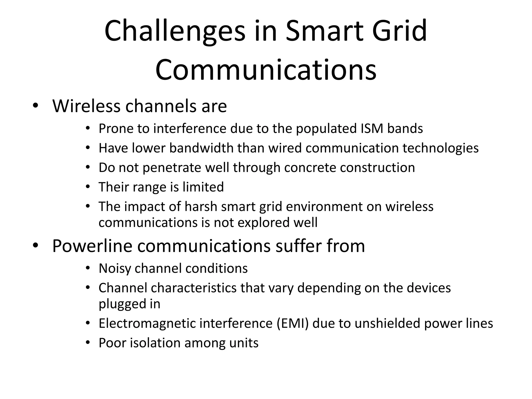 Challenges in Smart Grid
Communications
• Wireless channels are
• Prone to interference due to the populated ISM bands
• Have lower bandwidth than wired communication technologies
• Do not penetrate well through concrete construction
• Their range is limited
• The impact of harsh smart grid environment on wireless
communications is not explored well
• Powerline communications suffer from
• Noisy channel conditions
• Channel characteristics that vary depending on the devices
plugged in
• Electromagnetic interference (EMI) due to unshielded power lines
• Poor isolation among units
 