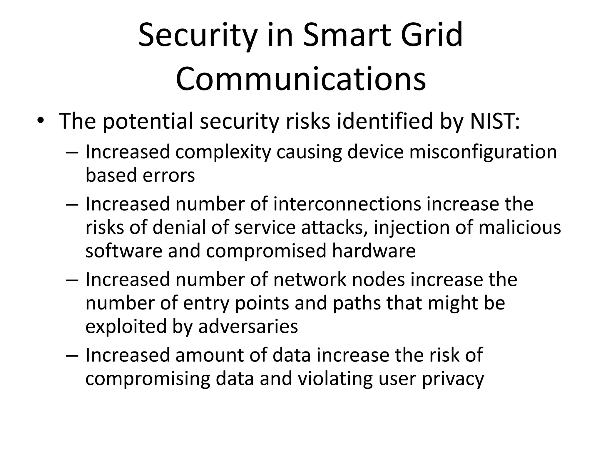 Security in Smart Grid
Communications
• The potential security risks identified by NIST:
– Increased complexity causing device misconfiguration
based errors
– Increased number of interconnections increase the
risks of denial of service attacks, injection of malicious
software and compromised hardware
– Increased number of network nodes increase the
number of entry points and paths that might be
exploited by adversaries
– Increased amount of data increase the risk of
compromising data and violating user privacy
 