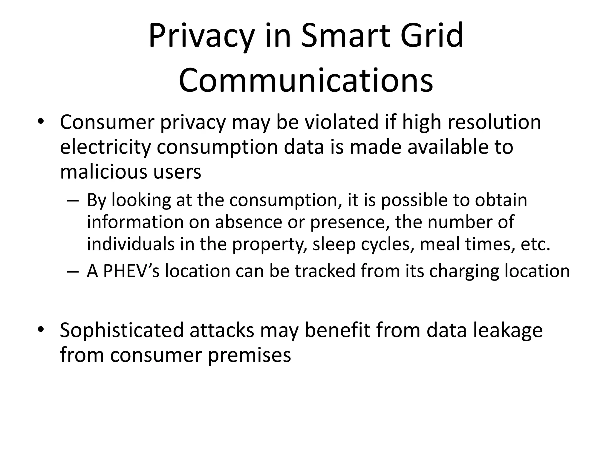 Privacy in Smart Grid
Communications
• Consumer privacy may be violated if high resolution
electricity consumption data is made available to
malicious users
– By looking at the consumption, it is possible to obtain
information on absence or presence, the number of
individuals in the property, sleep cycles, meal times, etc.
– A PHEV’s location can be tracked from its charging location
• Sophisticated attacks may benefit from data leakage
from consumer premises
 