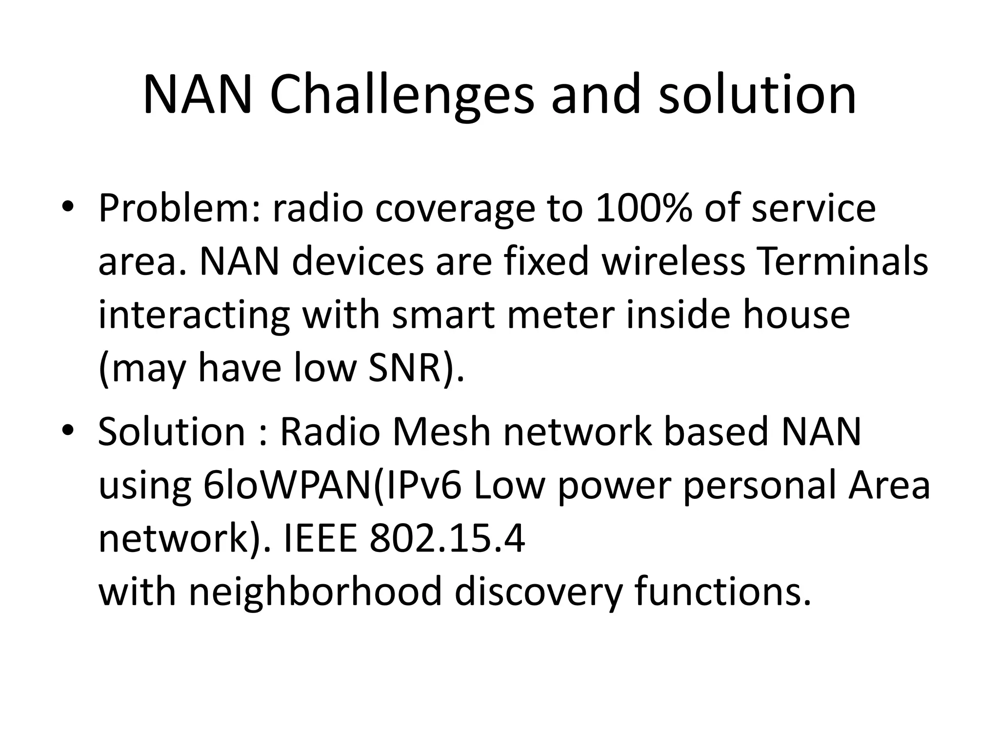 NAN Challenges and solution
• Problem: radio coverage to 100% of service
area. NAN devices are fixed wireless Terminals
interacting with smart meter inside house
(may have low SNR).
• Solution : Radio Mesh network based NAN
using 6loWPAN(IPv6 Low power personal Area
network). IEEE 802.15.4
with neighborhood discovery functions.
 