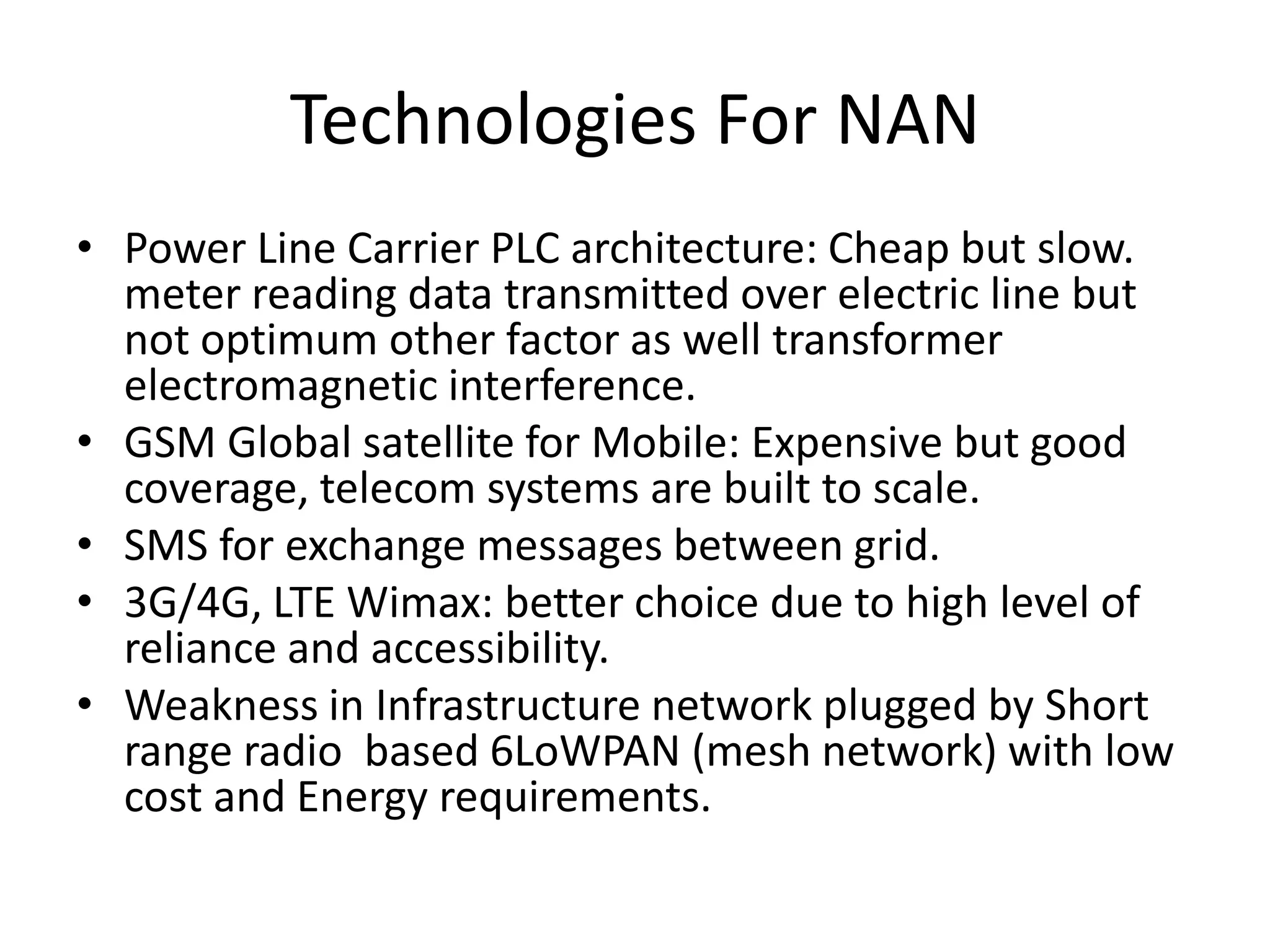 Technologies For NAN
• Power Line Carrier PLC architecture: Cheap but slow.
meter reading data transmitted over electric line but
not optimum other factor as well transformer
electromagnetic interference.
• GSM Global satellite for Mobile: Expensive but good
coverage, telecom systems are built to scale.
• SMS for exchange messages between grid.
• 3G/4G, LTE Wimax: better choice due to high level of
reliance and accessibility.
• Weakness in Infrastructure network plugged by Short
range radio based 6LoWPAN (mesh network) with low
cost and Energy requirements.
 