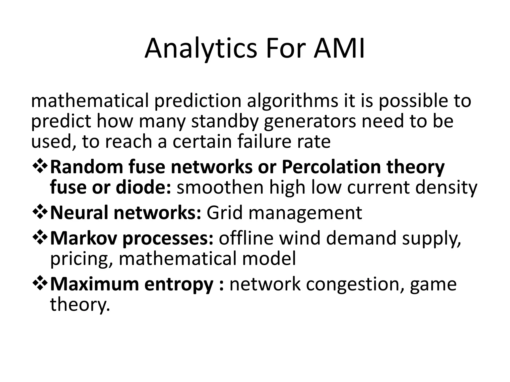 Analytics For AMI
mathematical prediction algorithms it is possible to
predict how many standby generators need to be
used, to reach a certain failure rate
Random fuse networks or Percolation theory
fuse or diode: smoothen high low current density
Neural networks: Grid management
Markov processes: offline wind demand supply,
pricing, mathematical model
Maximum entropy : network congestion, game
theory.
 