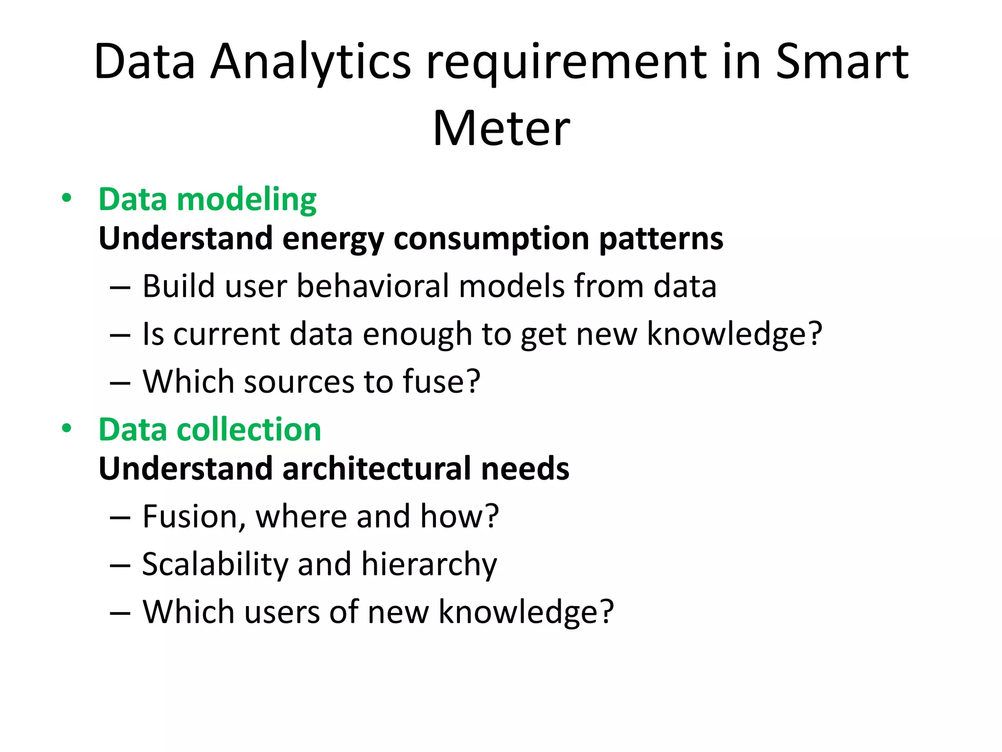 Data Analytics requirement in Smart
Meter
• Data modeling
Understand energy consumption patterns
– Build user behavioral models from data
– Is current data enough to get new knowledge?
– Which sources to fuse?
• Data collection
Understand architectural needs
– Fusion, where and how?
– Scalability and hierarchy
– Which users of new knowledge?
 