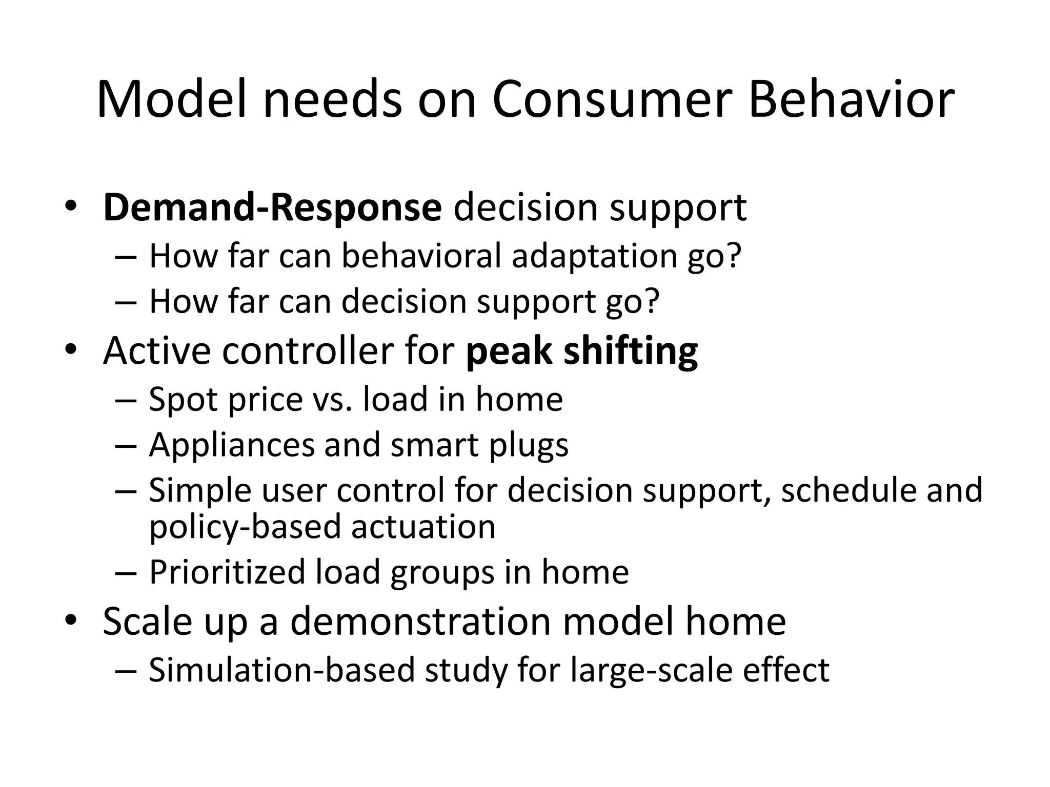 Model needs on Consumer Behavior
• Demand-Response decision support
– How far can behavioral adaptation go?
– How far can decision support go?
• Active controller for peak shifting
– Spot price vs. load in home
– Appliances and smart plugs
– Simple user control for decision support, schedule and
policy-based actuation
– Prioritized load groups in home
• Scale up a demonstration model home
– Simulation-based study for large-scale effect
 