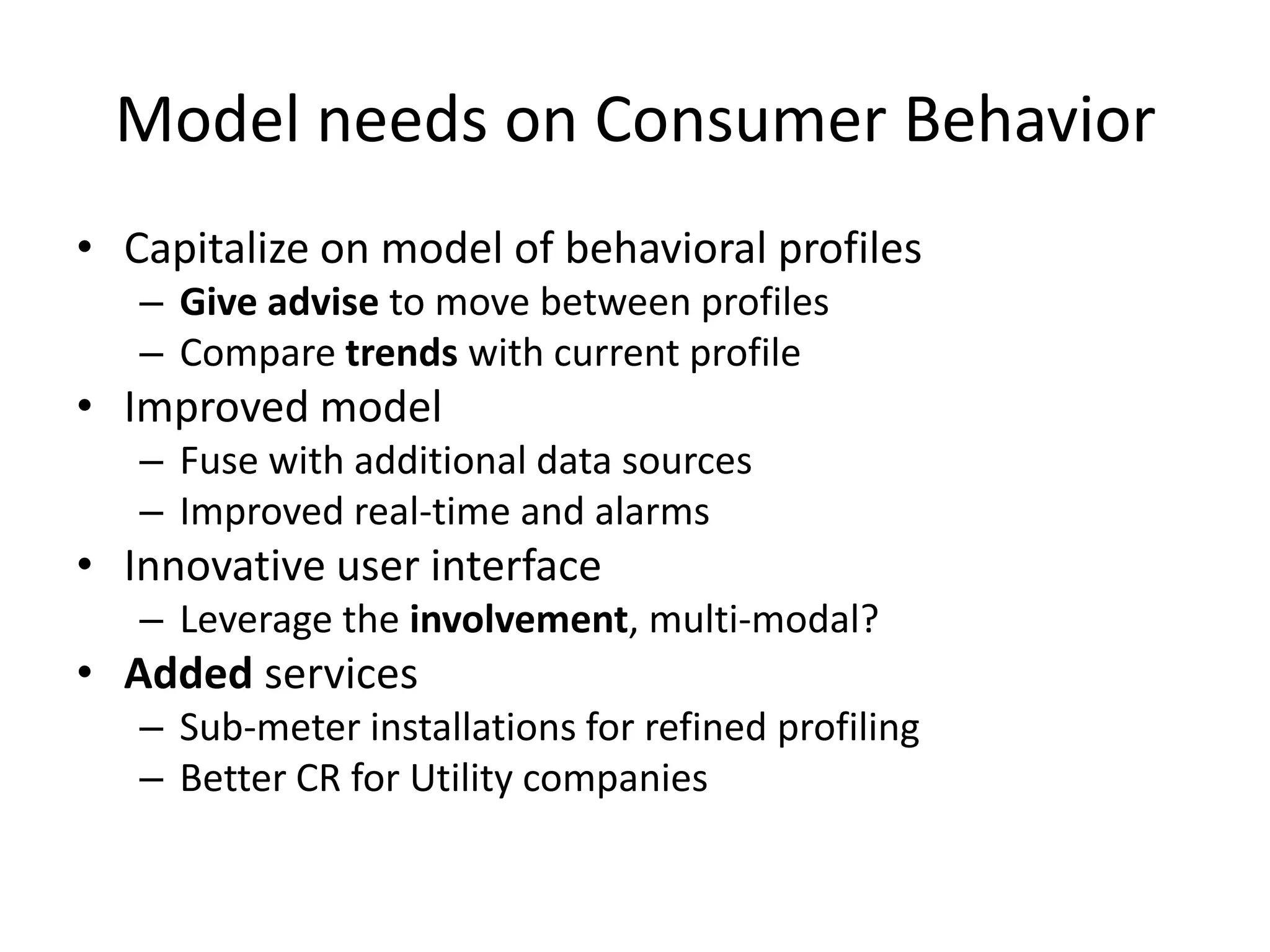 Model needs on Consumer Behavior
• Capitalize on model of behavioral profiles
– Give advise to move between profiles
– Compare trends with current profile
• Improved model
– Fuse with additional data sources
– Improved real-time and alarms
• Innovative user interface
– Leverage the involvement, multi-modal?
• Added services
– Sub-meter installations for refined profiling
– Better CR for Utility companies
 