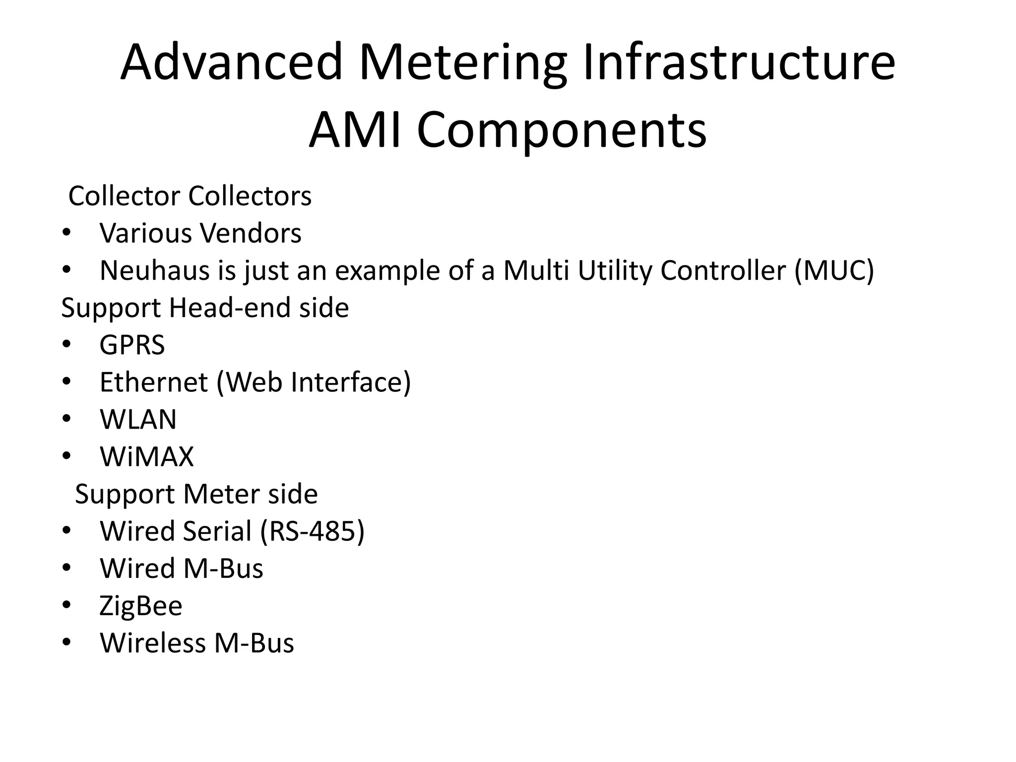 Advanced Metering Infrastructure
AMI Components
Collector Collectors
• Various Vendors
• Neuhaus is just an example of a Multi Utility Controller (MUC)
Support Head-end side
• GPRS
• Ethernet (Web Interface)
• WLAN
• WiMAX
Support Meter side
• Wired Serial (RS-485)
• Wired M-Bus
• ZigBee
• Wireless M-Bus
 