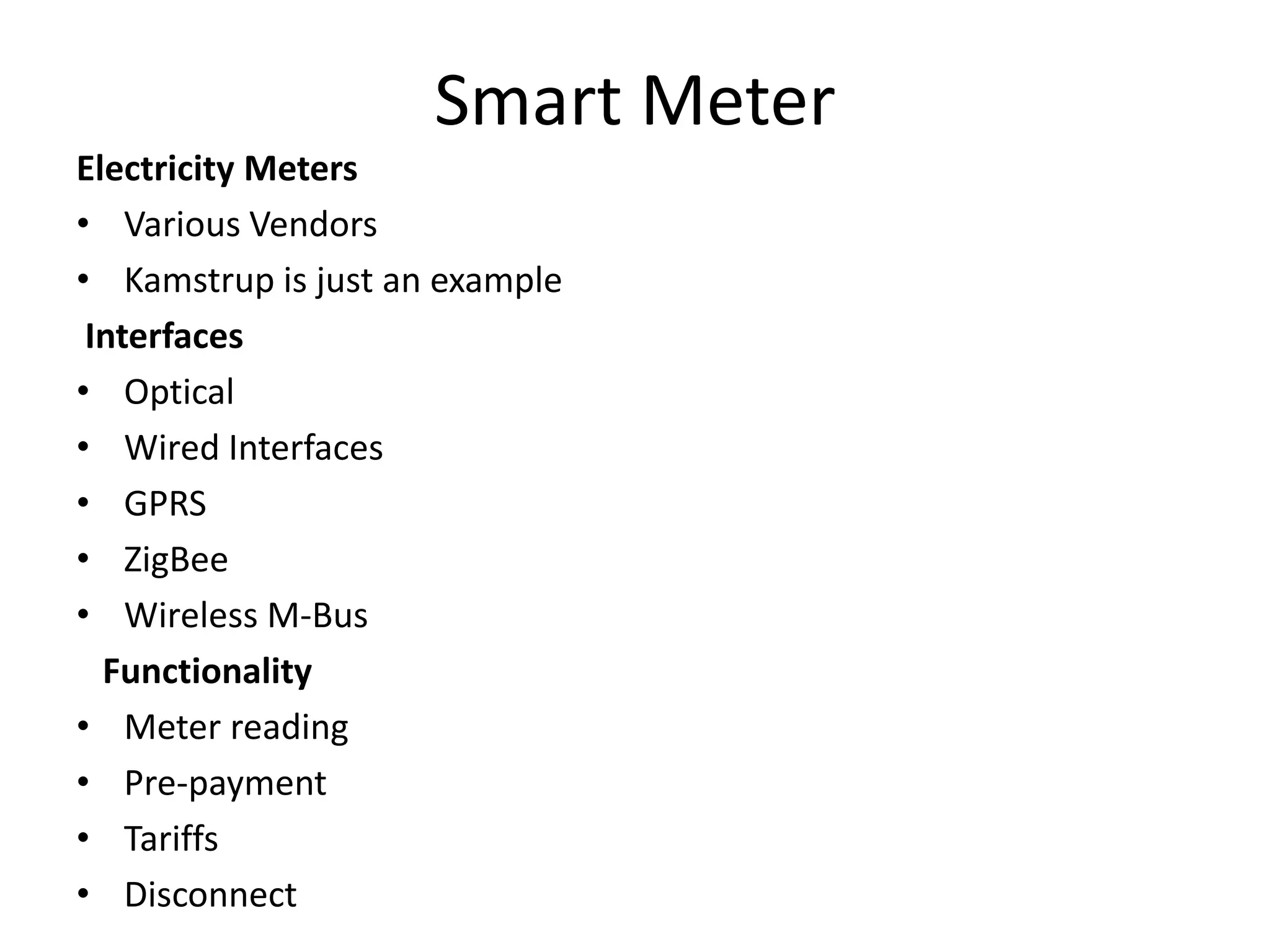 Smart Meter
Electricity Meters
• Various Vendors
• Kamstrup is just an example
Interfaces
• Optical
• Wired Interfaces
• GPRS
• ZigBee
• Wireless M-Bus
Functionality
• Meter reading
• Pre-payment
• Tariffs
• Disconnect
 
