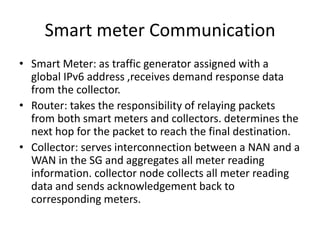 Smart meter Communication
• Smart Meter: as traffic generator assigned with a
global IPv6 address ,receives demand response data
from the collector.
• Router: takes the responsibility of relaying packets
from both smart meters and collectors. determines the
next hop for the packet to reach the final destination.
• Collector: serves interconnection between a NAN and a
WAN in the SG and aggregates all meter reading
information. collector node collects all meter reading
data and sends acknowledgement back to
corresponding meters.
 