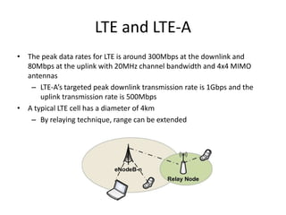 LTE and LTE-A
• The peak data rates for LTE is around 300Mbps at the downlink and
80Mbps at the uplink with 20MHz channel bandwidth and 4x4 MIMO
antennas
– LTE-A’s targeted peak downlink transmission rate is 1Gbps and the
uplink transmission rate is 500Mbps
• A typical LTE cell has a diameter of 4km
– By relaying technique, range can be extended
 