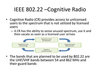 IEEE 802.22 –Cognitive Radio
• Cognitive Radio (CR) provides access to unlicensed
users to the spectrum that is not utilized by licensed
users
– A CR has the ability to sense unused spectrum, use it and
then vacate as soon as a licensed user arrives
• The bands that are planned to be used by 802.22 are
the UHF/VHF bands between 54 and 862 MHz and
their guard bands
 