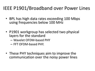 IEEE P1901/Broadband over Power Lines
• BPL has high data rates exceeding 100 Mbps
using frequencies below 100 MHz
• P1901 workgroup has selected two physical
layers for the standard
– Wavelet OFDM-based PHY
– FFT OFDM-based PHY.
• These PHY techniques aim to improve the
communication over the noisy power lines
 