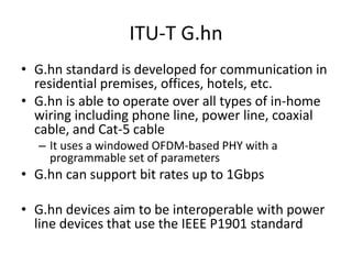 ITU-T G.hn
• G.hn standard is developed for communication in
residential premises, offices, hotels, etc.
• G.hn is able to operate over all types of in-home
wiring including phone line, power line, coaxial
cable, and Cat-5 cable
– It uses a windowed OFDM-based PHY with a
programmable set of parameters
• G.hn can support bit rates up to 1Gbps
• G.hn devices aim to be interoperable with power
line devices that use the IEEE P1901 standard
 